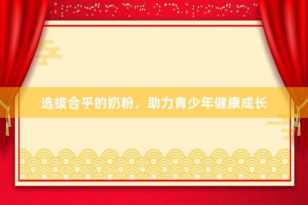 选拔合乎的奶粉，助力青少年健康成长