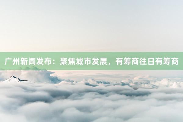 广州新闻发布：聚焦城市发展，有筹商往日有筹商